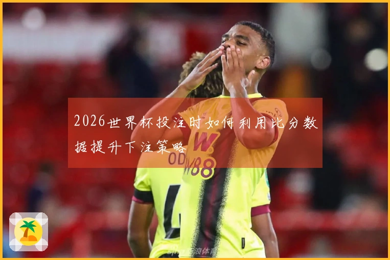 2026世界杯投注时如何利用比分数据提升下注策略