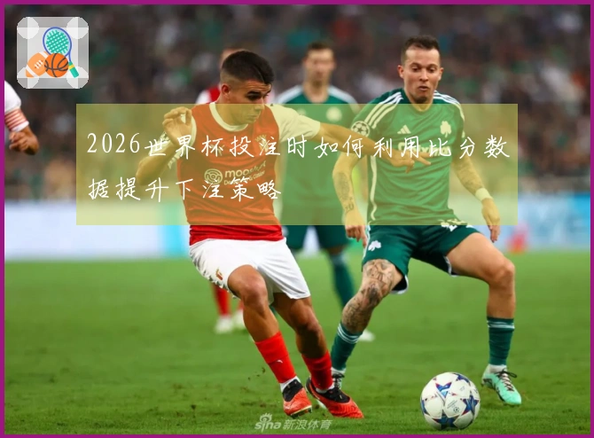 2026世界杯投注时如何利用比分数据提升下注策略