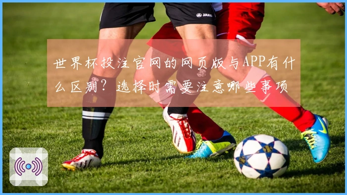 世界杯投注官网的网页版与APP有什么区别？选择时需要注意哪些事项？