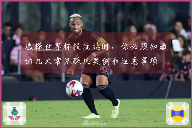 选择世界杯投注站时，你必须知道的几大常见踩坑案例和注意事项