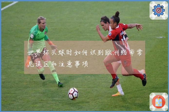世界杯买球时如何识别欧洲赔率常见误区和注意事项